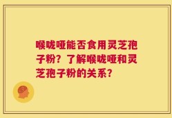 喉咙哑能否食用灵芝孢子粉？了解喉咙哑和灵芝孢子粉的关系？