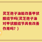 灵芝孢子油能改善甲状腺结节吗(灵芝孢子油对甲状腺结节具有改善作用吗？)