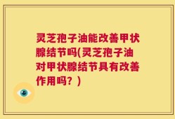 灵芝孢子油能改善甲状腺结节吗(灵芝孢子油对甲状腺结节具有改善作用吗？)