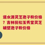道水源灵芝孢子粉价格？吉林抚松玉秀堂灵芝破壁孢子粉价格