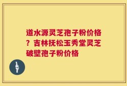 道水源灵芝孢子粉价格？吉林抚松玉秀堂灵芝破壁孢子粉价格