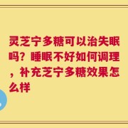 灵芝宁多糖可以治失眠吗？睡眠不好如何调理，补充芝宁多糖效果怎么样