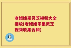 老姥姥采灵芝视频大全播放(老姥姥采集灵芝视频收集合辑)