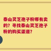 泰山灵芝孢子粉哪有卖的？寻找泰山灵芝孢子粉的购买渠道？