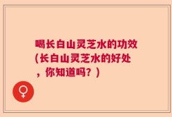 喝长白山灵芝水的功效(长白山灵芝水的好处，你知道吗？)