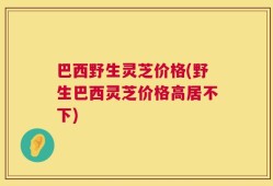 巴西野生灵芝价格(野生巴西灵芝价格高居不下)