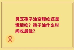 灵芝孢子油空腹吃还是饭后吃？孢子油什么时间吃最佳？