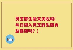 灵芝野生能天天吃吗(每日摄入灵芝野生菌有益健康吗？)