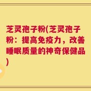 芝灵孢子粉(芝灵孢子粉：提高免疫力，改善睡眠质量的神奇保健品)