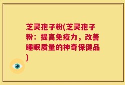 芝灵孢子粉(芝灵孢子粉：提高免疫力，改善睡眠质量的神奇保健品)