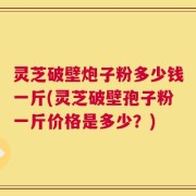 灵芝破壁炮子粉多少钱一斤(灵芝破壁孢子粉一斤价格是多少？)