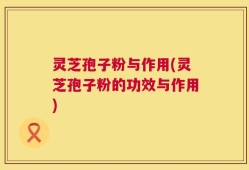 灵芝孢子粉与作用(灵芝孢子粉的功效与作用)