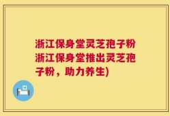 浙江保身堂灵芝孢子粉浙江保身堂推出灵芝孢子粉，助力养生)