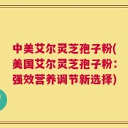中美艾尔灵芝孢子粉(美国艾尔灵芝孢子粉：强效营养调节新选择)