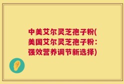 中美艾尔灵芝孢子粉(美国艾尔灵芝孢子粉：强效营养调节新选择)
