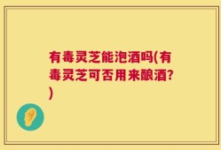 有毒灵芝能泡酒吗(有毒灵芝可否用来酿酒？)