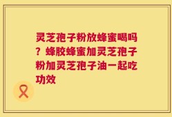 灵芝孢子粉放蜂蜜喝吗？蜂胶蜂蜜加灵芝孢子粉加灵芝孢子油一起吃功效