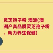 灵芝孢子粉 澳洲(澳洲产高品质灵芝孢子粉，助力养生保健)