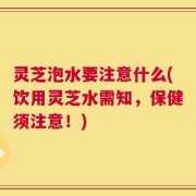 灵芝泡水要注意什么(饮用灵芝水需知，保健须注意！)