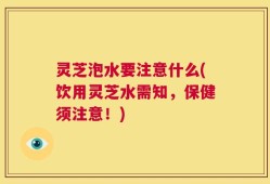 灵芝泡水要注意什么(饮用灵芝水需知，保健须注意！)
