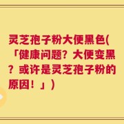 灵芝孢子粉大便黑色(「健康问题？大便变黑？或许是灵芝孢子粉的原因！」)