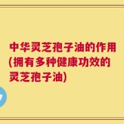 中华灵芝孢子油的作用(拥有多种健康功效的灵芝孢子油)
