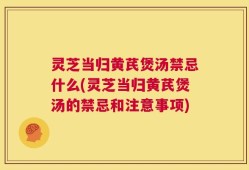 灵芝当归黄芪煲汤禁忌什么(灵芝当归黄芪煲汤的禁忌和注意事项)