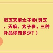 灵芝天麻太子参(灵芝、天麻、太子参，三种补品你知多少？)