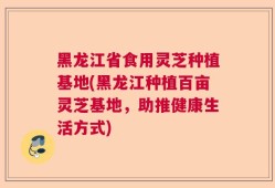 黑龙江省食用灵芝种植基地(黑龙江种植百亩灵芝基地，助推健康生活方式)