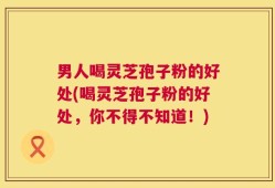 男人喝灵芝孢子粉的好处(喝灵芝孢子粉的好处，你不得不知道！)