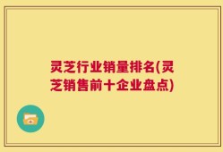 灵芝行业销量排名(灵芝销售前十企业盘点)