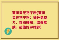 蓝阳灵芝孢子粉(蓝阳灵芝孢子粉：提升免疫力、帮助睡眠、改善皮肤，超值好评推荐)