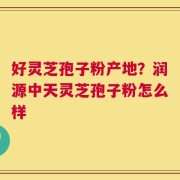 好灵芝孢子粉产地？润源中天灵芝孢子粉怎么样