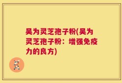 吴为灵芝孢子粉(吴为灵芝孢子粉：增强免疫力的良方)