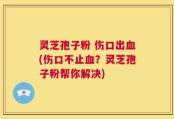 灵芝孢子粉 伤口出血(伤口不止血？灵芝孢子粉帮你解决)