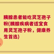 胰腺患者能吃灵芝孢子粉(胰腺疾病者适宜食用灵芝孢子粉，健康养生首选)