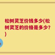 松树灵芝价钱多少(松树灵芝的价格是多少？)