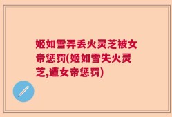 姬如雪弄丢火灵芝被女帝惩罚(姬如雪失火灵芝,遭女帝惩罚)