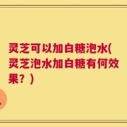灵芝可以加白糖泡水(灵芝泡水加白糖有何效果？)