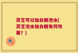 灵芝可以加白糖泡水(灵芝泡水加白糖有何效果？)