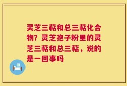 灵芝三萜和总三萜化合物？灵芝孢子粉里的灵芝三萜和总三萜，说的是一回事吗