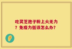 吃灵芝孢子粉上火无力？免疫力低该怎么办？