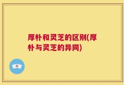 厚朴和灵芝的区别(厚朴与灵芝的异同)