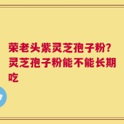 荣老头紫灵芝孢子粉？灵芝孢子粉能不能长期吃