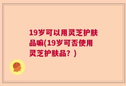 19岁可以用灵芝护肤品嘛(19岁可否使用灵芝护肤品？)