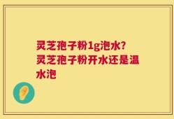 灵芝孢子粉1g泡水？灵芝孢子粉开水还是温水泡