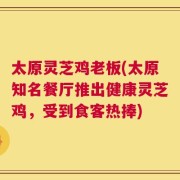 太原灵芝鸡老板(太原知名餐厅推出健康灵芝鸡，受到食客热捧)