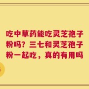 吃中草药能吃灵芝孢子粉吗？三七和灵芝孢子粉一起吃，真的有用吗