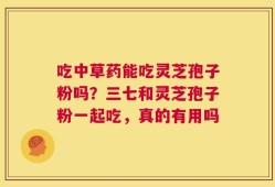 吃中草药能吃灵芝孢子粉吗？三七和灵芝孢子粉一起吃，真的有用吗