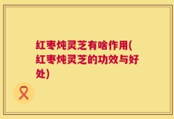 红枣炖灵芝有啥作用(红枣炖灵芝的功效与好处)